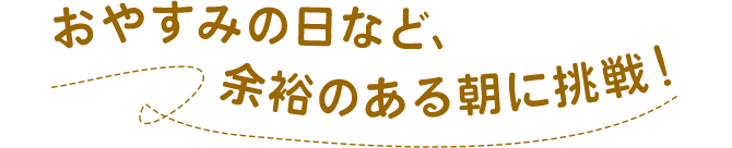 おやすみの日など、余裕のある朝に挑戦！