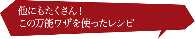 他にもたくさん！ この隠れワザを使った レシピ