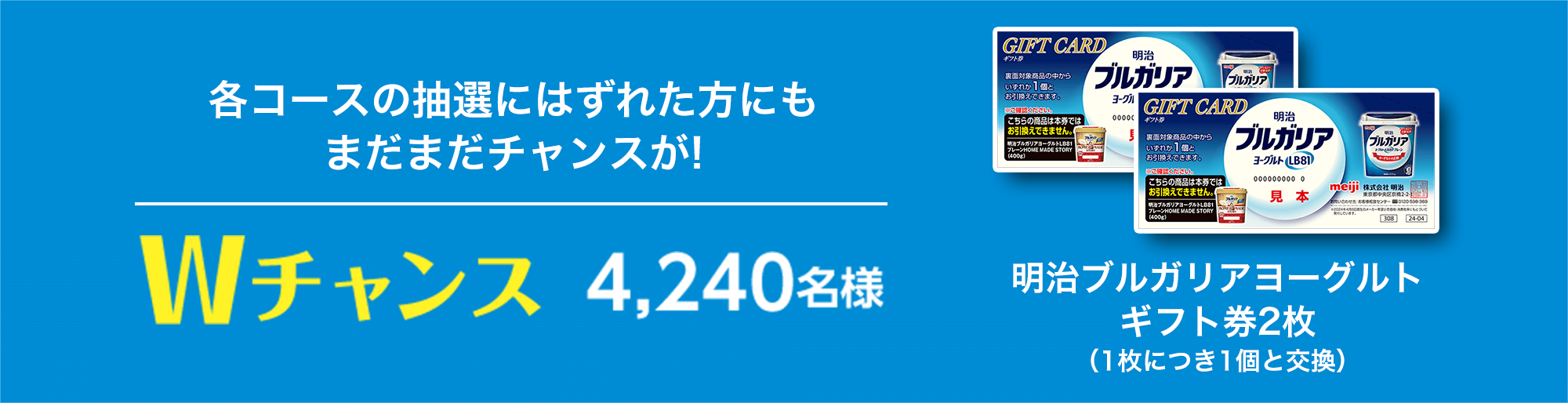 各コースの抽選にはずれた方にもまだまだチャンスが! Wチャンス4,240名様 明治ブルガリアヨーグルト ギフト券2枚（1枚につき1個と交換）