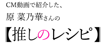 CM動画で紹介した、原 奈乃華さんの【推しのレシピ】