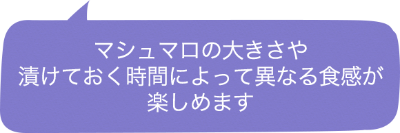マシュマロの大きさや漬けておく時間によって異なる食感が楽しめます